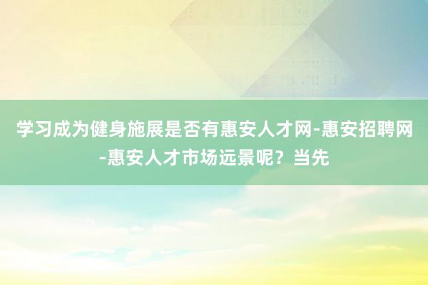 学习成为健身施展是否有惠安人才网-惠安招聘网-惠安人才市场远景呢？当先