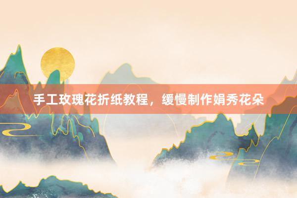 手工玫瑰花折纸教程，缓慢制作娟秀花朵